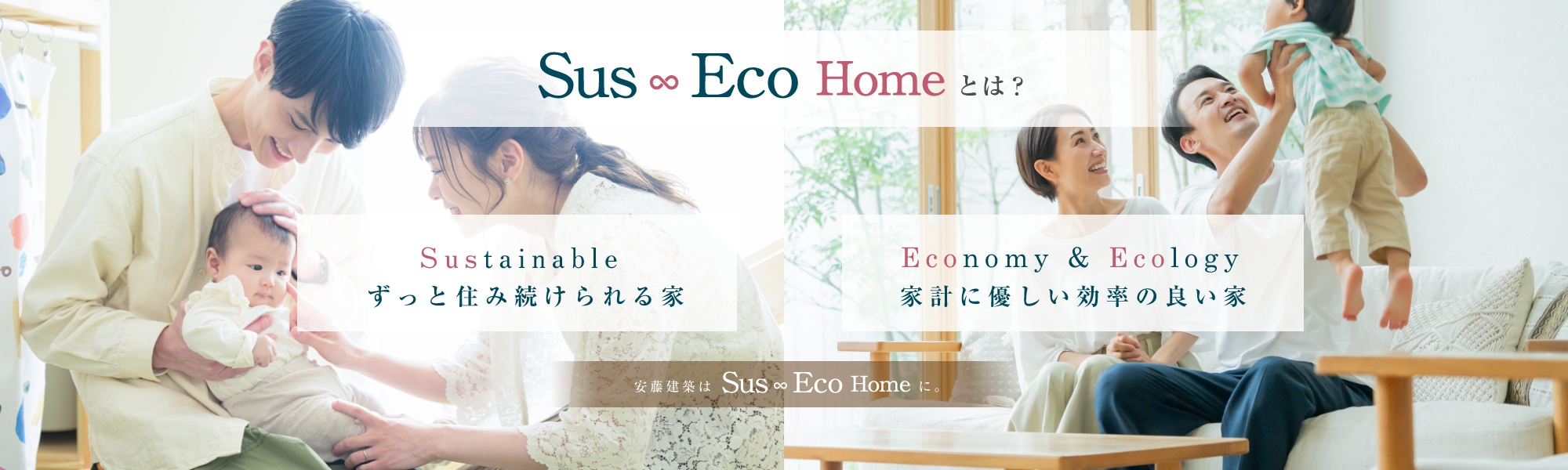 Sus Eco Homeとは？ Sustinable ずっと住み続けられる家。Economy & Ecology 家計に優しい効率の良い家。安藤建築はSus Eco Homeに。