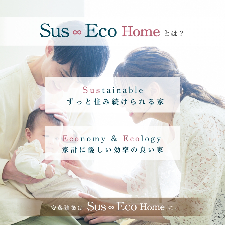 Sus Eco Homeとは？ Sustinable ずっと住み続けられる家。Economy & Ecology 家計に優しい効率の良い家。安藤建築はSus Eco Homeに。